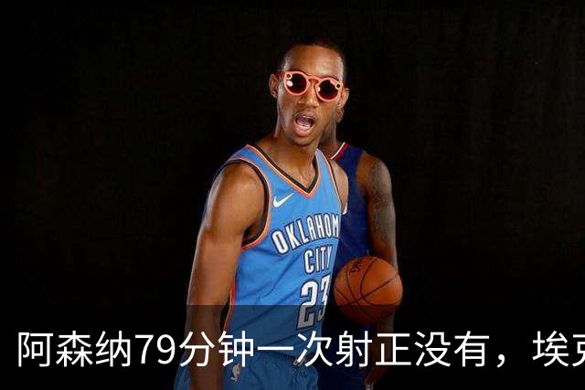 阿森纳79分钟一次射正没有，埃克替补1脚定胜负：拉亚忍不住夸他